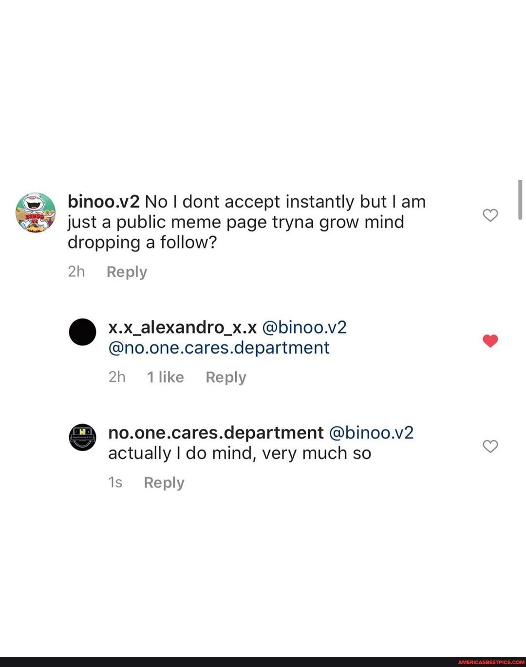 binoo.v2 No I dont accept instantly but I am just a public meme page tryna grow mind dropping a follow?
Reply
x.x_alexandro_x.x @binoo.v2
@no.one.cares.department
no.one.cares. department @binoo.v2 actually I do mind, very much so
Reply