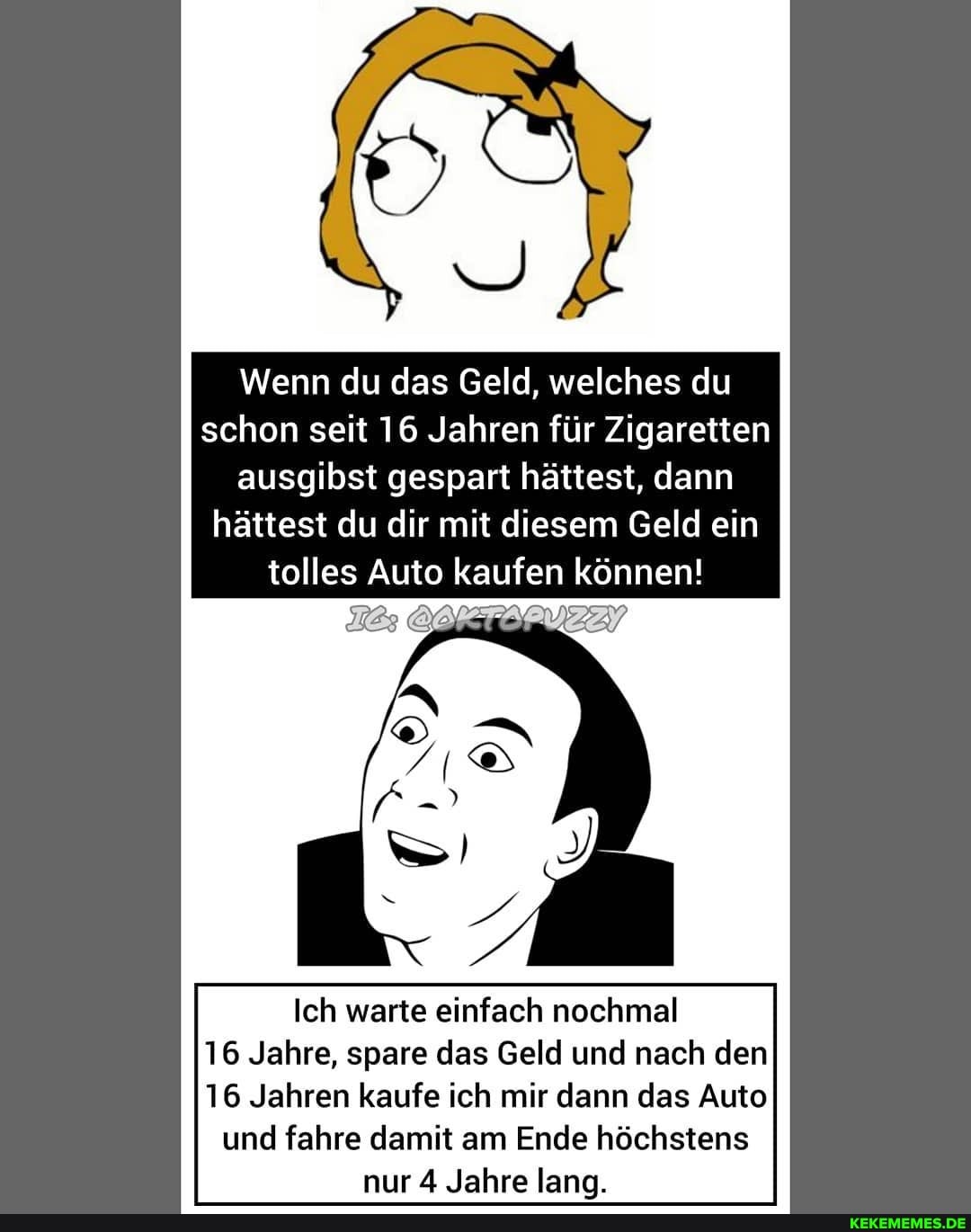 Wenn du das Geld, welches du schon seit 16 Jahren für Zigaretten ausgibst gespart hättest, dann hättest du dir mit diesem Geld ein tolles Auto kaufen können!
Ich warte einfach nochmal
16 Jahre, spare das Geld und nach den
16 Jahren kaufe ich mir dann das Auto und fahre damit am Ende höchstens nur 4 Jahre lang.