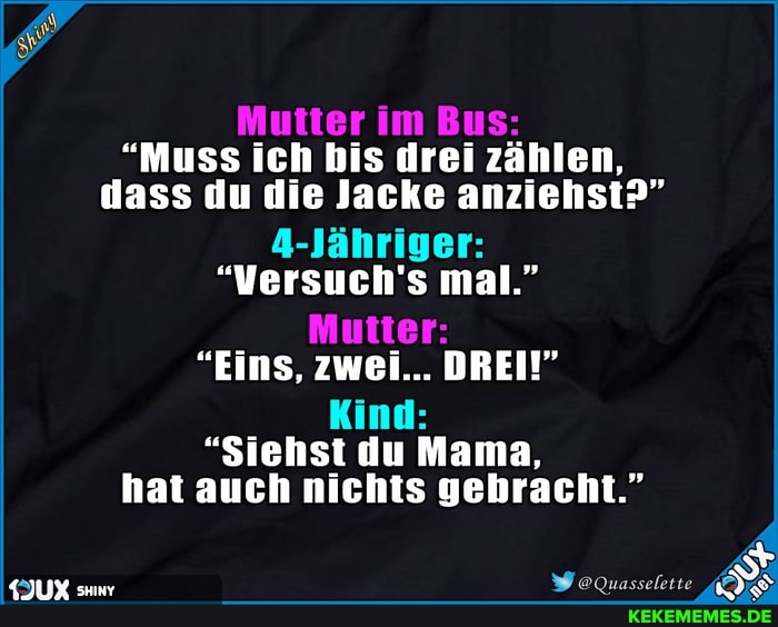 Mutter im Bus:
"Muss ich bis drei zählen, dass du die Jacke anziehst?"
4-Jähriger:
"Versuch's mal."
Mutter
"Eins, zwei... DREI!"
Kind:
"Siehst du Mama, hat auch nichts gebracht."