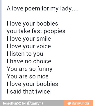 A love poem for my lady...
I love your boobies
you take fast poopies
I love your smile
I love your voice
I listen to you
I have no choice
You are so funny
You are so nice
I love your boobies
I said that twice