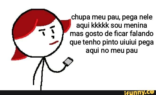 chupa meu pau, pega nele aqui kkkkk sou menina mas gosto de ficar falando que tenho pinto uiuiui pega aqui no meu pau