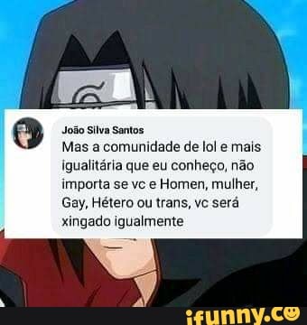 João Silva Santos
Mas a comunidade de lol e mais igualitária que eu conheço, não
importa se vc e Homen, mulher,
Gay, Hétero ou trans, vc será xingado igualmente