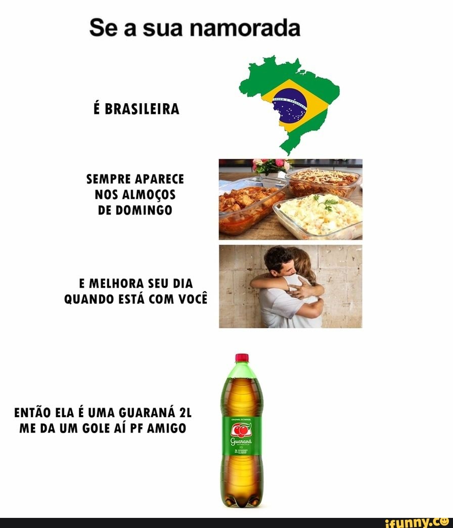 Se a sua namorada
SEMPRE APARECE NOS ALMOÇOS DE DOMINGO
É BRASILEIRA
E MELHORA SEU DIA QUANDO ESTÁ COM VOCÊ
ENTÃO ELA É UMA GUARANÁ ME DA UM GOLE AÍ PF AMIGO