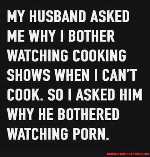 MY HUSBAND ASKED ME WHY I BOTHER WATCHING COOKING SHOWS WHEN I CAN'T COOK. SO I ASKED HIM WHY HE BOTHERED WATCHING PORN.