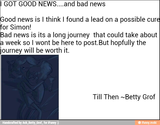 I GOT GOOD NEWS....and bad news
Good news is I think I found a lead on a possible cure
or Simon!
Bad news is its a long journey that could take about
week so I wont be here to post.But hopfully the
Journey will be worth it.
Till Then ~Betty Grof