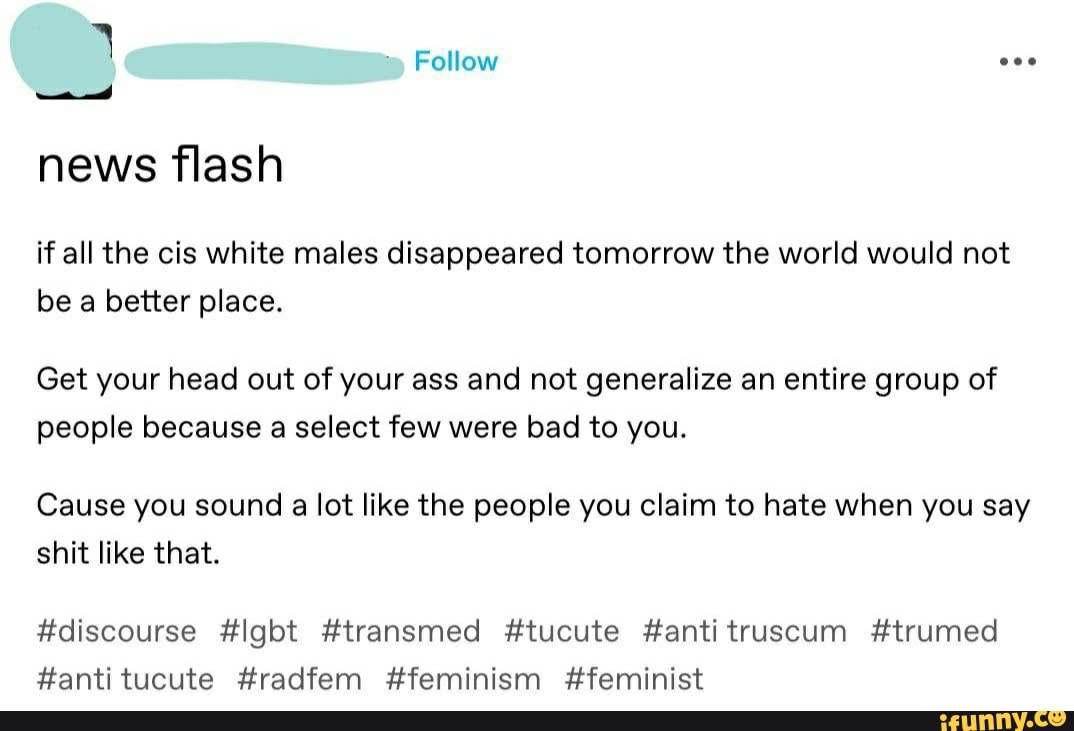 ma) news flash
if all the cis white males disappeared tomorrow the world would not
be a better place.
Get your head out of your ass and not generalize an entire group of
people because a select few were bad to you.
Cause you sound a lot like the people you claim to hate when you say
shit like that.
#discourse #lgbt #transmed #tucute anti truscum #trumed
#antitucute #radfem #feminism #feminist