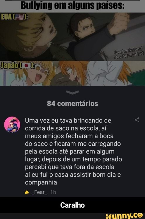 Buliving em alguns países:
84 comentários
Uma vez eu tava brincando de corrida de saco na escola, aí meus amigos fecharam a boca do saco e ficaram me carregando pela escola até parar em algum lugar, depois de um tempo parado percebi que tava fora da escola aí eu fui p casa assistir bom dia e companhia
Fear
Caralho - Caralho