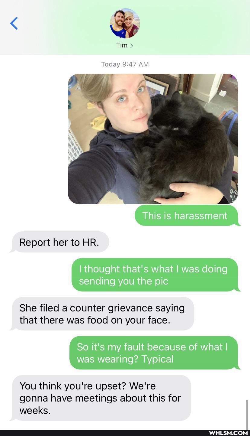 Tim >
Today AM
This is harassment
Report her to HR.
{thought that's what I was doing
sending you the pic
She filed a counter grievance saying that there was food on your face.
So it's my fault because of what I was wearing? Typical
You think you're upset? We're gonna have meetings about this for weeks.