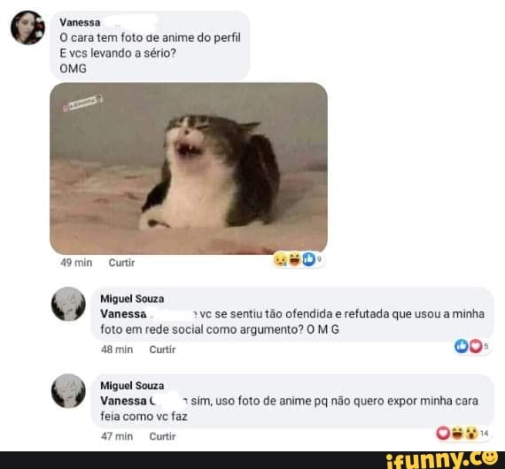 Vanessa
O cara tem foto de anime do perfil
Eves levando a sério?
A9min Curi uso
Miguel Souza
Vanessa "ve se sentiu tão ofendida e refutada que usou a minha foto em rede social como argumento? O MG
48min Curtir oo:
Miguel Souza
Vanessa( sim, uso foto de anime pq não quero expor minha cara feia como vc faz
Oma Curtir