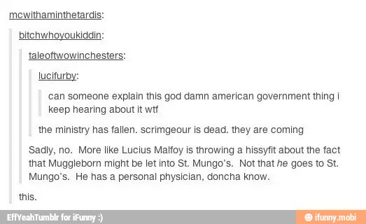 mewithaminthetardis:
bitchwhoyoukiddin:
taleoftwowinchesters:
lucifurby:
'can someone explain this god damn american government thing I
keep hearing about it wtf
the ministry has fallen. scrimgeour is dead. they are coming
Sadly, no. More like Lucius Malfoy is throwing a hissyfit about the fact
that Muggleborn might be let into St. Mungo's. Not that he goes to St.
Mungo's. He has a personal physician, doncha know.
this.