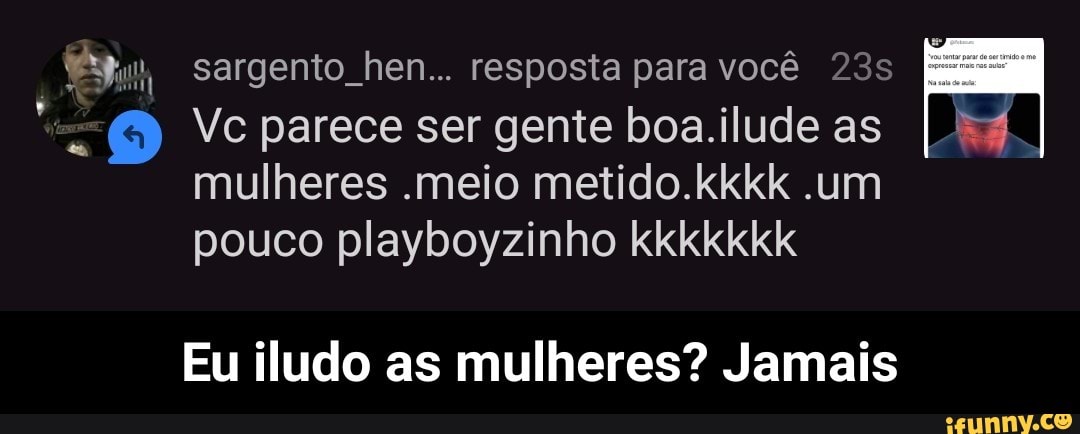 a sargento hen... resposta para você 23s
"a 6 Vc parece ser gente boa.ilude as
mulheres .meio metido.kkkk .um
pouco playboyzinho kkkkkkk
Eu iludo as mulheres? Jamais - Eu iludo as mulheres? Jamais