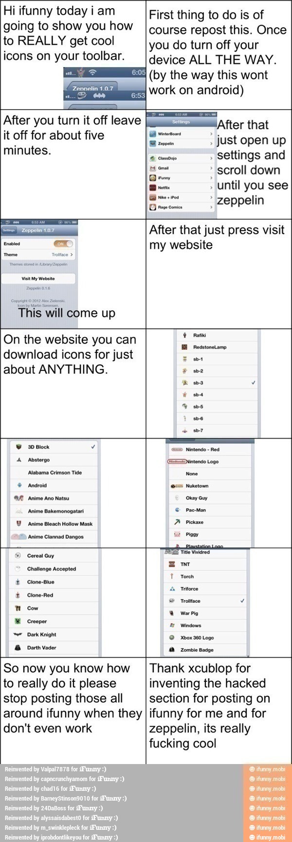 Hi ifunny today iam
going to show you how
to REALLY get cool
icons on your toolbar.
First thing to do is of
course repost this. Once
you do turn off your
device ALL THE WAY.
(by the way this wont
work on android)
After you turn it off leave
it off for about five
minutes.
¡After that
eee just open up
comose settings and
us
scroll down
Qro o
until you see
à opta zeppelin
Grows comin
Visit y Mota
come up
After that just press visit
my website
On the website you can
download icons for just
about ANYTHING.
30 Block
Y rama
x ass v
é asa
as
e
7
=> Nintendo
Red
4 Aosterge Deen tose
Abemo Cimson Tito None
© Andros pa
AR Animo no natos curam
Animo Bakeronogstan é prosa
Y Anime Bleach Hollow Mask.
A Pickaxe
Anime Clannad Dangos:
Mom
=) Cereal Guy
A
Challenge Accepted
mo
T Torch
É Clone-Buo
I
