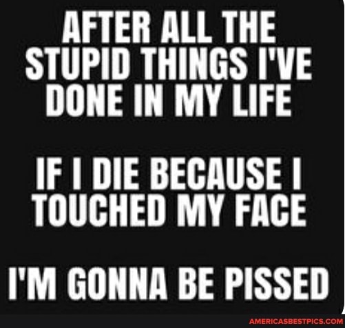 AFTER ALL THE STUPID THINGS I'VE DONE IN MY LIFE
IF I DIE BECAUSE I TOUCHED MY FACE
I'M GONNA BE PISSED