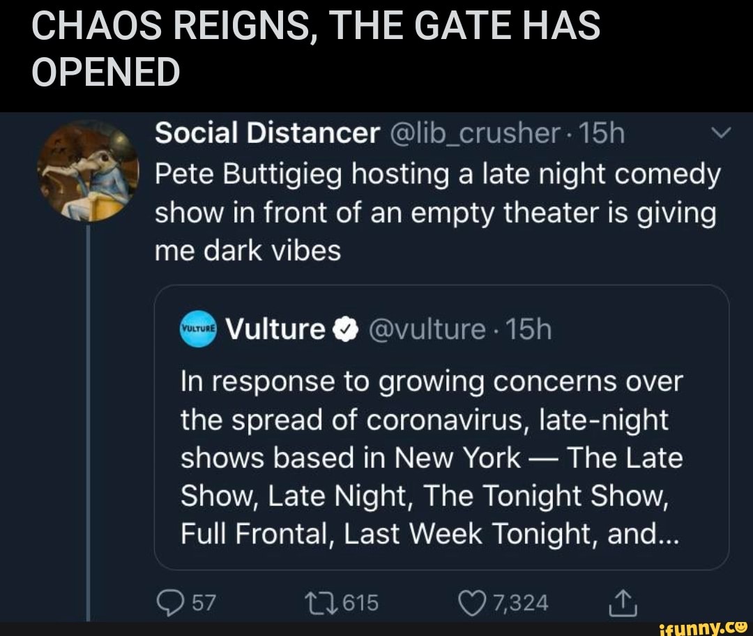 CHAOS REIGNS, THE GATE HAS
OPENED
Social Distancer @lib_crusher-15h Ná
a I Pete Buttigieg hosting a late night comedy
show in front of an empty theater is giving
me dark vibes Vulture @vulture -15h
In response to growing concerns over
the spread of coronavirus, late-night
shows based in New York
The Late
Show, Late Night, The Tonight Show,
Full Frontal, Last Week Tonight, and...