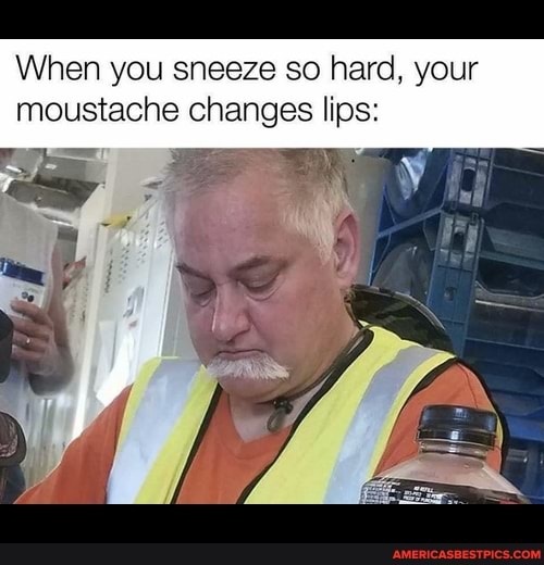 When you sneeze so hard, your
moustache changes lips: