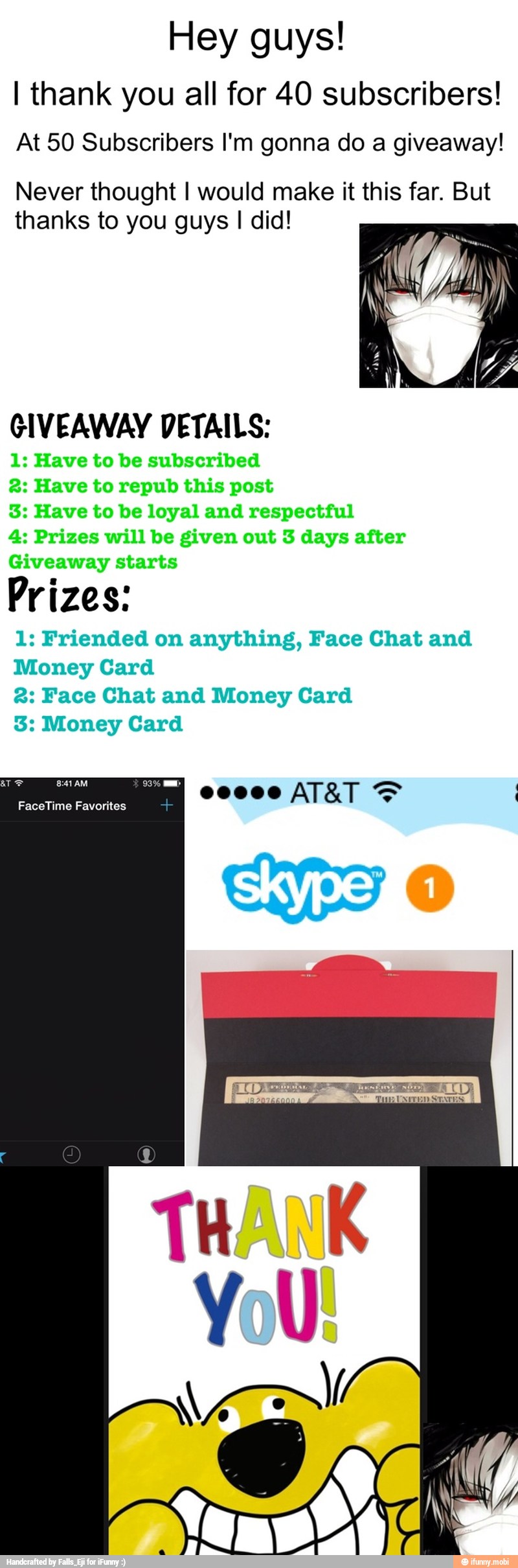 Hey guys!
I thank you all for 40 subscribers!
At 50 Subscribers I'm gonna do a giveaway!
Never thought I would make it this far. But
thanks to you guys I did!
GIVEAWAY DETAILS:
1: Have to be subscribed
2: Have to repub this post
3: Have to be loyal and respectful
4: Prizes will be given out 3 days after
Giveaway starts
Prizes:
1: Friended on anything, Face Chat and
Money Card
2: Face Chat and Money Card
3: Money Card