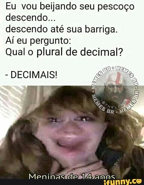 Eu vou beijando seu pescoço
descendo...
descendo até sua barriga.
Aí eu pergunto:
Qual o
plural de decimal?
DECIMAIS!