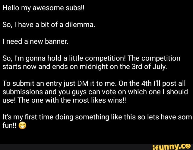 So, I'm gonna hold a little competition! The competition
starts now and ends on midnight on the 3rd of July.
To submit an entry just DM it to me. On the 4th I'll post all
submissions and you guys can vote on which one I should
use! The one with the most likes wins!!
It's my first time doing something like this so lets have som