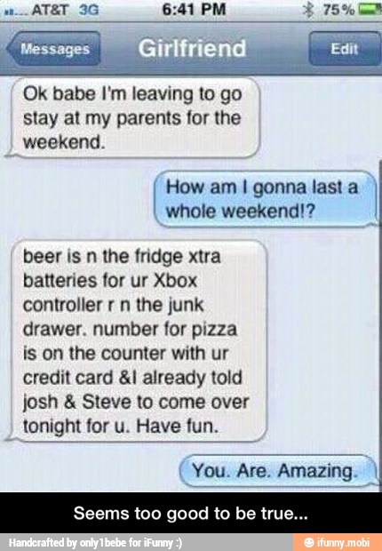 Ok babe I'm leaving to go
stay at my parents for the
weekend.
How am I gonna
last a
whole weekend!?
beer is n the fridge xtra
batteries for ur Xbox
controller r n the junk
drawer. number for pizza
is on the counter with ur
credit card 41 already told
josh Steve to come over
tonight for u. Have fun.
Seems too good to be true... - Seems too good to be true...