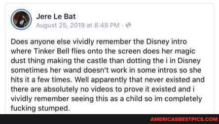 August 25, 2019 at PM
Does anyone else vividly remember the Disney intro where Tinker Bell flies onto the screen does her magic dust thing making the castle than dotting the in Disney sometimes her wand doesn't work in some intros so she hits it a few times. Well apparently that never existed and there are absolutely no videos to prove it existed and vividly remember seeing this as a child so im completely
