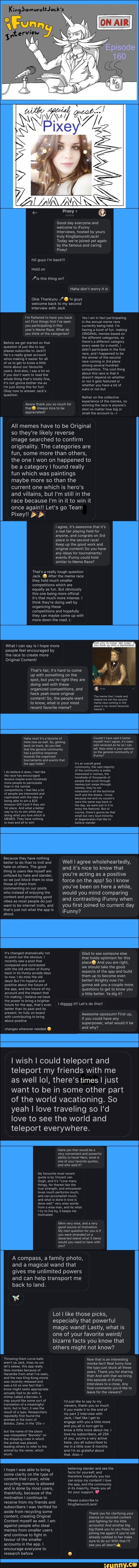King
Pixey >
Good day everyone and welcome to iFunny
Interviews, hosted by yours truly KingSamurottJack!
Today we're joined yet again by the famous and caring
Pixey!
hiii guys I'm back!
Hold on
Als this thing on?
Haha don't worry it is
Okie Thankyou welcome back to my second interview with Jack
I'm flattered to have you back on! First things first I've seen you participating in this year's Meme Race. What do you think of the categories?
Before we get started on that question id just like to say please subscribe to Jack!!!
He's a really great account whos making it easier for all of us to get to know a little more about our favourite users. And also, say a lot so if you don't want to read the whole thing that's totally fine, it's not gonna bother me as
I'm just doing this for fun!
hi guys welcome back to my second
Yes I am in fact participating in the annual meme race currently being held. I'm having a looot of fun making
ORIGINAL memes based on the different categories, so there's a different category every week for a month, didn't participate in the first race, and I happened to be the winner of the second race coming in place among several hundred competitors. The cool thing about this race is that it doesn't depend on whether or not it gets featured or whether you have a lot of subs or not but
Okay now to answer Jack's
question.
Rather on the collective
experience of the memes, so winning the race is anyone's shot no matter how big or small the account is.->
'Awww thank you so much for
Always nice to be appreciated!
All memes have to be Original so they're likely reverse image searched to confirm originality. The categories are fun, some more than others, the one I won on happened to be a category I found really fun which was paintings maybe more so than the current one which is hero's and villains, but I'm still in the race because I'm in it to win it once again!! Let's go Team
Pixey
agree, it's awesome that it's a real fair playing field for anyone, and congrats on place in the second race!
Keep up the good work and original content! Do you have any ideas for tournaments/ events iFunny could hold similar to Meme Race?
That's a really tough question
Jack. After the meme race they hold much smaller competitions which are equally as fun. But obviously this one being more official it's that much more intense. I think they're doing well by organizing these competitions and hopefully they can maybe come up with more down the road.
What can say is I hope more people feel encouraged by the race to create more
Original Content!
That's fair, it's hard to come up with something on the spot, but you're right they are doing well with these organized competitions, and heck yeah more original content! So, the people want to know, what is your most recent favorite meme?
'The meme that made and helped me win the second
'meme race coming in place is my recent favourite meme! (
Couldn't have said it better myself! And agree, it's been well-received as far as can tell. Now what is your opinion the general community of iFunny?
Haha nice! it's a favorite of mine now as well. So, getting back on track, do you feel that the general community has a positive response towards the organized do believe it does, feel like dozens maybe even hundreds competitions. feel like lot of people are interested and.
tournaments and events that
'Amazon Gift Card if they win place. And what better doing what you love which is the app holds? It's an overall great
'community, the vast majority of the community is solely
Interested in memes, the hundreds of thousands of people that scroll through memes just swipe through memes, they're not interested in all the technical stuff and the drama. know because me and my cousin's
'were the same way back in the day, we were justin it to enjoy the features. But of course, there's gonna be that small but very loud minority of degenerates that like to believe slander
do believe it does, I feel like the race has encouraged dozens maybe even hundreds more people to participate than in the normal competitions. I feel like a lot of people are interested and.
captivated with the idea of being able to win a $25
'Amazon Gift Card if they win
Ast place. And what a better way to try to win while also doing what you love which is
MEMES. They have nothing
to lose and all to wint
Because they have nothing better to do than to troll and hate on others. The good
thing is users like myself are
Well I agree wholeheartedly, and it's nice to know that
unfazed by hate and slander, we just block them to stop those of them from commenting on our posts who instead of enjoying the content and promoting good vibes as most people do just want to be internet trolls, and that's just not what the app is about.
It's changed dramatically not to point out the obvious.
recently saw a post that compared and contrasted with the old version of ifunny back in its ifunny arcade days to now. I do miss the old days! But I'm hopeful and positive about the future of the app, and the future of my account and the impact that
I'm making. I believe we have the power to bring a brighter future for the app, that's even better than its past and its present. Im fully on board with contributing to bring about positive
changes wherever needed.
you're acting as a positive force on the app! So I know you've been on here a while, would you mind comparing and contrasting iFunny when you first joined to current day iFunny?
Glad to see someone else that holds optimism for this place@ And you are right, we should take the good aspects of the app and build them up to become even better! Alrighty now I'm gonna ask you a couple more questions to get to know you little better. Ya dig it?
digggg it!! Let's do this!
Awesome opossum! First up, if you could have any superpower, what would it be and why?
I wish I could teleport and teleport my friends with me as well lol, there's times I just want to be in some other part of the world vacationing. So yeah I love traveling so I'd love to see the world and teleport everywhere.
Haha yes that would be a very convenient and powerful ability to have! Next, what is
'one of your favorite quotes,
'and who said it?
My favourite most recent quote is by Vincent van
Gogh, and it's "Love many things, for therein lies the true strength, and whosoever loves much performs much, and can accomplish much, and what is done in love is done well" very wise words from a wise man, and its what try to live by, it keeps me motivated,
Mhm very wise, and a very good source of motivation.
My next question for you is if you were stranded on a deserted island what 3 items would you need to have with you?
A compass, a family photo, and a magical wand that gives me unlimited powers and can help transport me back to land.
Lol I like those picks, especially that powerful magic wand! Lastly, what is one of your favorite weird/ bizarre facts you know that others might not know?
Throwing them curve balls aren't ya Jack, Imao no um let's seeee, this app really likes monkes because of
Harambe from what I've seen, and the new King Kong movie
Now that is an interesting
monke fact! Real funny how the typo just stuck all these years. Thank you for sharing that! And with that we bring
was recently released and was a hit so one fact that I know might seem appropriate actually had to do with a chimp called a Bonobo. It
'may sound like some sort of translation of a meaningful term, but in fact, it was the result of a typo. Researchers reputedly first found the animals in the town of
Bolobo, Zaire, in the
but the name of the place was misspelled "Bonobo" on the shipping crate in which the animal was placed, leading others to refer to the animal by the name, which stuck.
hope was able to bring some clarity on the type of content that I post, while recycling memes is allowed and is done by most users, thankfully, because of the motivation I continue to receive from my friends and subscribers I was Verified for aside from recycling some content, creating Original
Content myself as well. I am against people who steal memes from smaller users and continue to fight in favour of the smaller accounts in the app. I encourage everyone to research before
this episode of iFunny
Interviews to a close. Any final comments you'd like to leave for the viewers?
I'd just like to say to my viewers, thank-you so much if you made it to the end of my part 2 interview with
Jack, I feel like get to engage with you a little more and you all in turn get to know a little more about me. I love my subscribers, all of you, you're a very active base, you all subscribed to me in a little over 8 months and I'm so grateful about that. Also->
believing slander and see the facts for yourself, and therefore hopefully you too can enjoy my content! love the app, and the community in its majority, thank-you all for your support.
Please subscribe to
KingSamurottJack!
Thank you for clarifying your stance on recycled content and fighting for the little accounts! And another big big thank you to you Pixey for joining me again! if you're not already subbed to her make sure to do so! With that I'll see you all