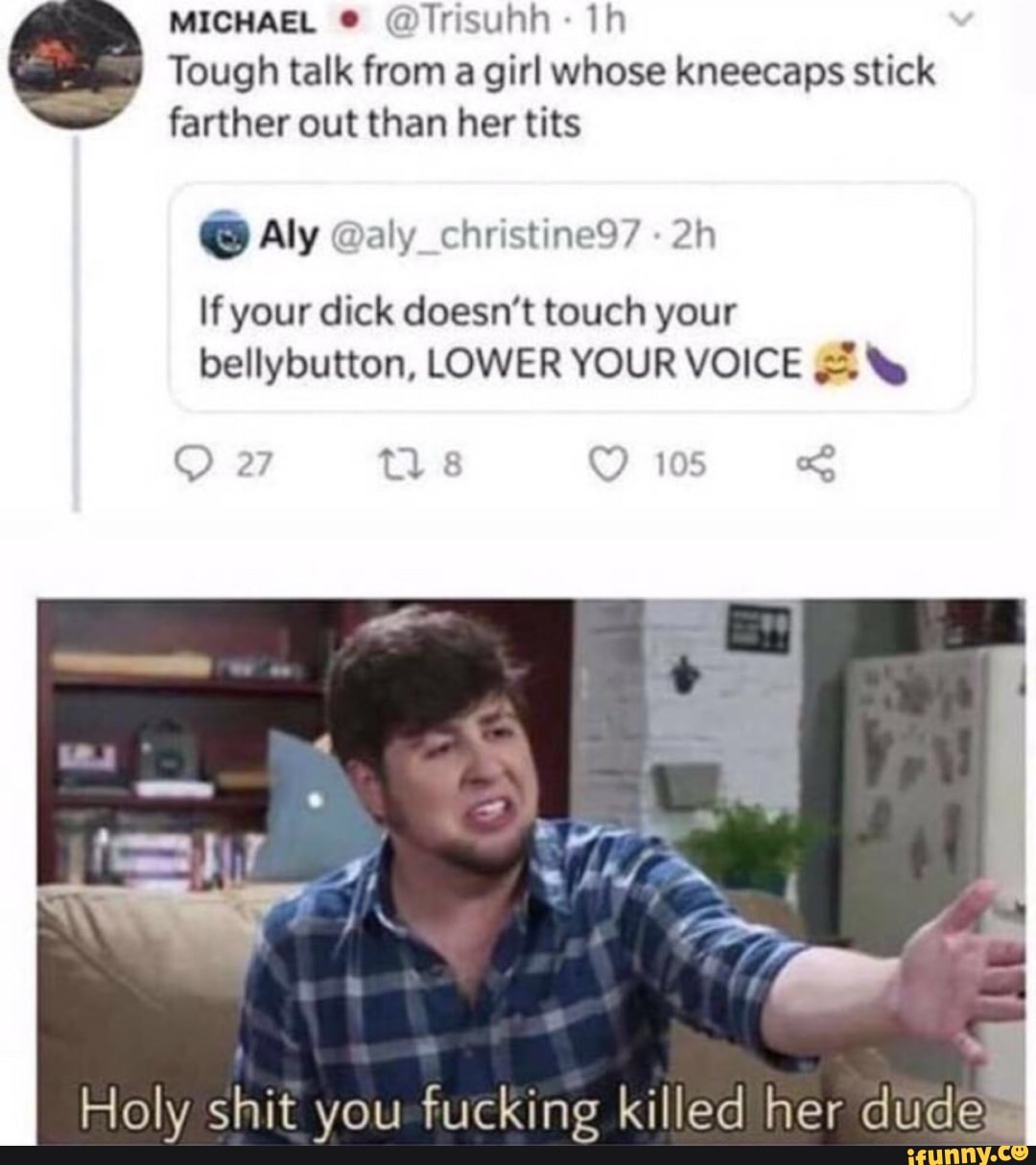 MICHAEL ® @Trisuhh: 1h
Tough talk from a girl whose kneecaps stick
farther out than her tits
If your dick doesn't touch your
bellybutton, LOWER YOUR VOICE ¢%
Holy shit you fucking killed her dudeW
