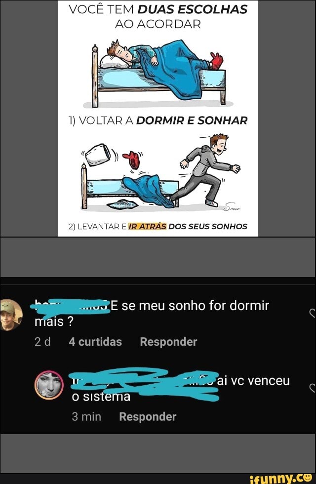 VOCÊ TEM DUAS ESCOLHAS AO ACORDAR
1) VOLTAR DORMIR SONHAR
2) LEVANTAR E IRIATRÁS DOS SEUS SONHOS
se meu sonho for dormir
mais ?
A4curtidas Responder
ai vc venceu
o sistema
3min Responder