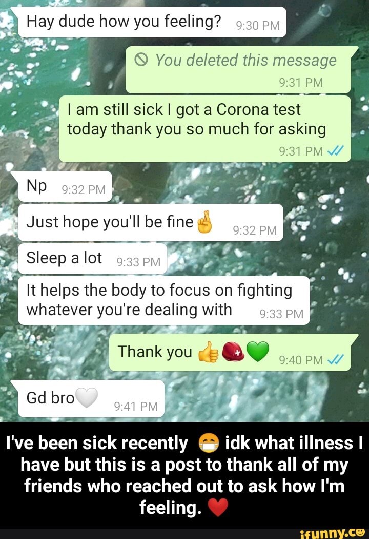 Hay dude how you feeling?
You deleted this message
PM
PM
* I am still sick I got a Corona test
I today thank you so much for asking
Np
Just hope you'll be fine -
Sleep a lot
It helps the body to focus on fighting whatever you're dealing with pw
Thank you;
Gd bro
I've been sick recently @ idk what illness I have but this is a post to thank all of my
friends who reached out to ask how I'm feeling. - I've been sick recently 😷 idk what illness I have but this is a post to thank all of my friends who reached out to ask how I'm feeling. ❤️