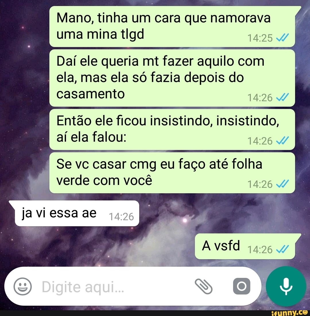 Mano, tinha um cara que namorava
uma mina tlgd 14:25 W
Dai ele queria mt fazer aquilo com
ela, mas ela so fazia depois do
Então ele ficou insistindo, insistindo,
aí ela falou:
14:26 W
Se vc casar cmg eu faço até folha
verde você
14:26 W
javiessaae 4426
E