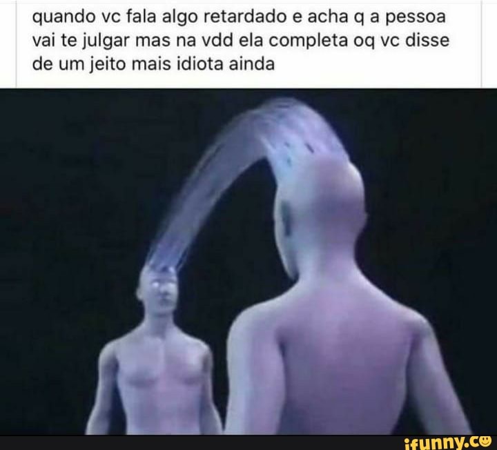 quando vc fala algo retardado e acha q a pessoa
vai te julgar mas na vdd ela completa oq vc disse
de um jeito mais idiota ainda