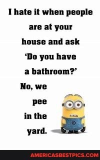 Thate it when people are at your house and ask
'Do you have a bathroom?'
No, we pee in the
yard.