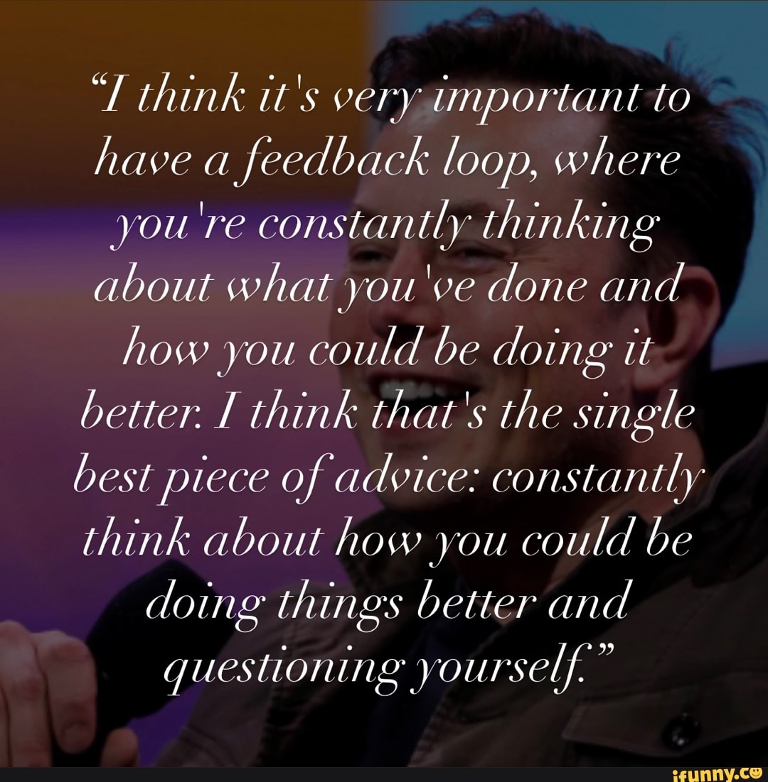 think it's very important to have a feedback loop, where you're constantly thinking about what you've done and how you could be doing it better. I think that's the single best piece of advice: constantly think about how you could be doing things better and
questioning yourself."