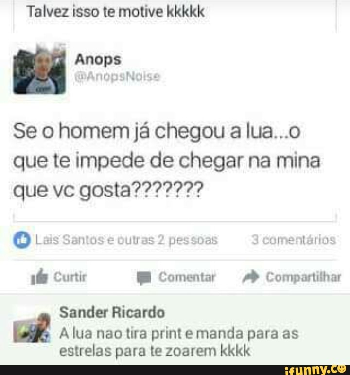 Talvez isso te motive kkkkk
Se o homem já chegou a lua...o
que te impede de chegar na mina
Oo Lais Santos € Oulras 2 pessoas 3
comentarios
eet Comentar Compartilhar
Sander Ricardo
A lua nao tira print e manda para as
estrelas para te zoarem kkkk