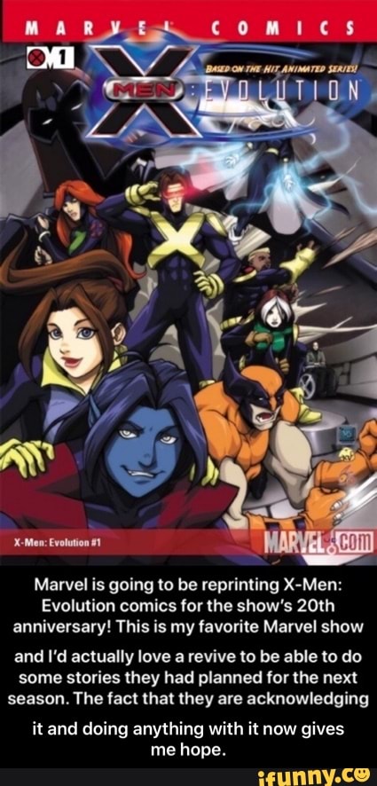 comics
TION,
Marvel is going to be reprinting X-Men:
Evolution comics for the show's 20th
anniversary! This is my favorite Marvel show
and I'd actually love a revive to be able to do
some stories they had planned for the next
season. The fact that they are acknowledging
it and doing anything with it now gives
me hope. - it and doing anything with it now gives me hope.