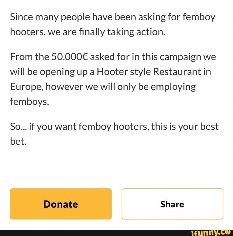 Since many people have been asking for femboy
hooters, we are finally taking action.
From the 50.000€ asked for in this campaign we
will be opening up a Hooter style Restaurant in
Europe, however we will only be employing
femboys.
So... if you want femboy hooters, this is your best
bet.