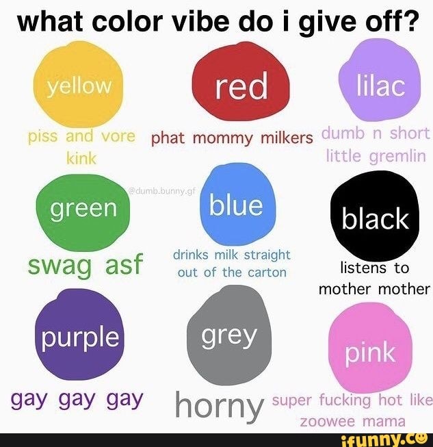 what color vibe do i give off?
red lilac
piss and phat mommy milkers
drinks milk straight
kink
swag wag asf green out of the carton listens to [blue black
mother mother
purple
gay gay gay horny super fucking zoowee hot mama like
zoowee mama