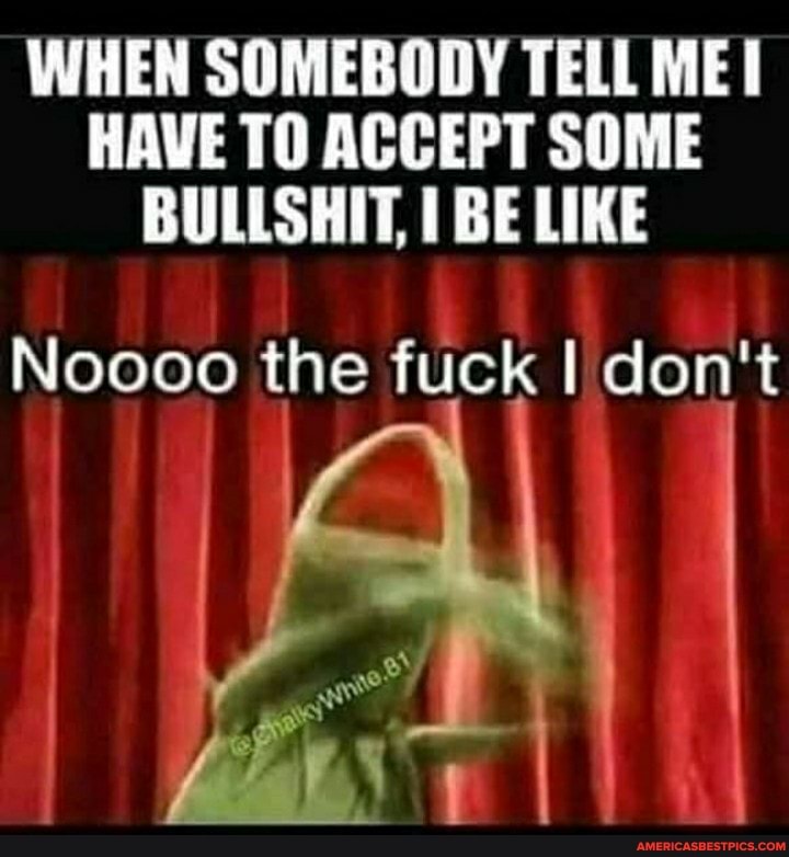 WHEN SOMEBODY TELL MEI HAVE TO ACCEPT SOME BULLSHIT, BE LIKE
Noooo the fuck I don't