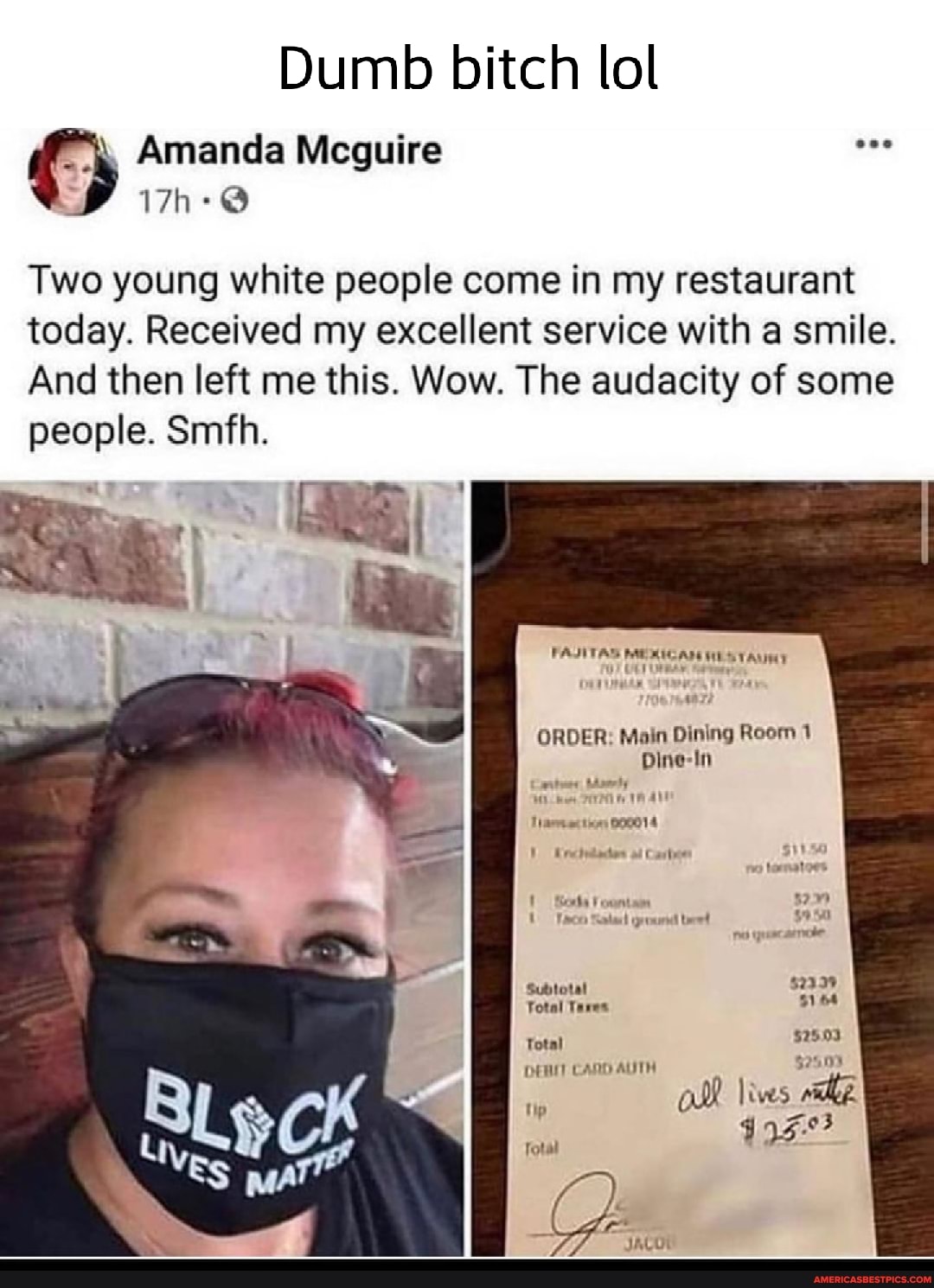 Dumb bitch lol
Amanda Mcguire
Two young white people come in my restaurant today. Received my excellent service with a smile.
And then left me this. Wow. The audacity of some people. Smith.
FAJITAS MEMICAR HES TAUHY
ORDER: Main Dining Room 1
Dine-In
ticn 800014
total
Subtotal
Total Tares
$2503
ol Jives
Total
CAND AUTH
tip
Total
"ES