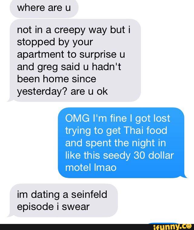 where are u
not in a creepy way but i
stopped by your
apartment to surprise u
and greg said u hadn't
been home since
yesterday? are u ok
OMG I'm fine I got lost
trying to get Thai food
and spent the night in
like this seedy 30 dollar
motel Imao
im dating a seinfeId
episode i swear