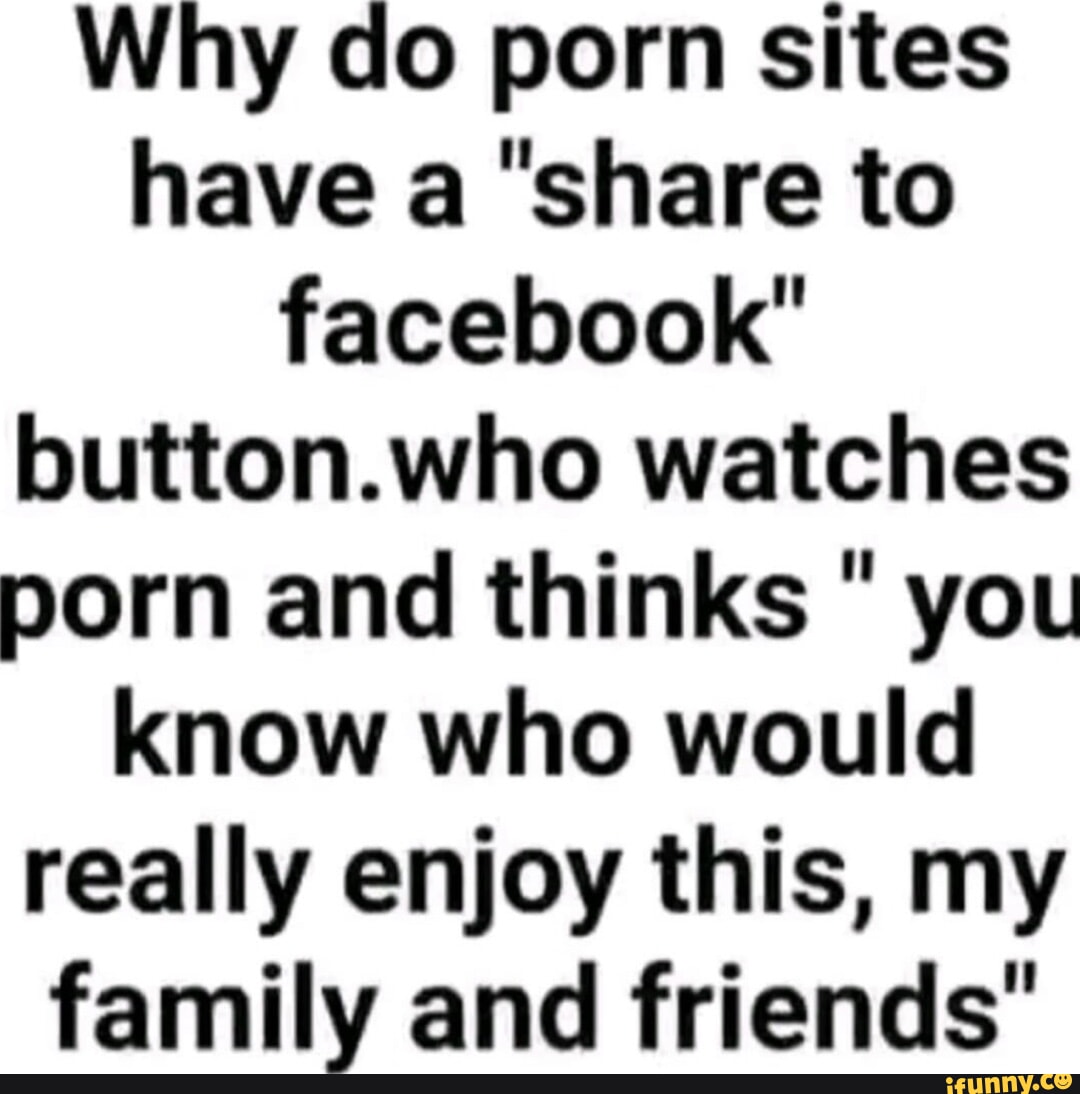 Why do porn sites have a share to facebook button.who watches porn and  thinks  you know who would really enjoy this, my family and friends -  iFunny