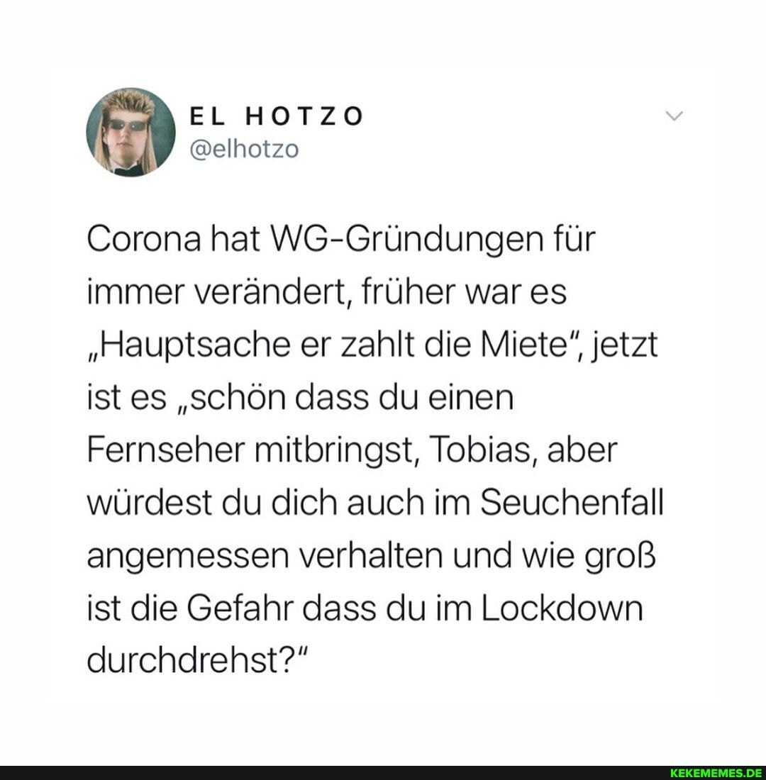 EL HOTZO
@elhotzo
Corona hat WG-Gründungen für immer verändert, früher war es
"Hauptsache er zahlt die Miete", jetzt ist es "schön dass du einen
Fernseher mitbringst, Tobias, aber würdest du dich auch im Seuchenfall angemessen verhalten und wie groß ist die Gefahr dass du im Lockdown durchdrehst?"