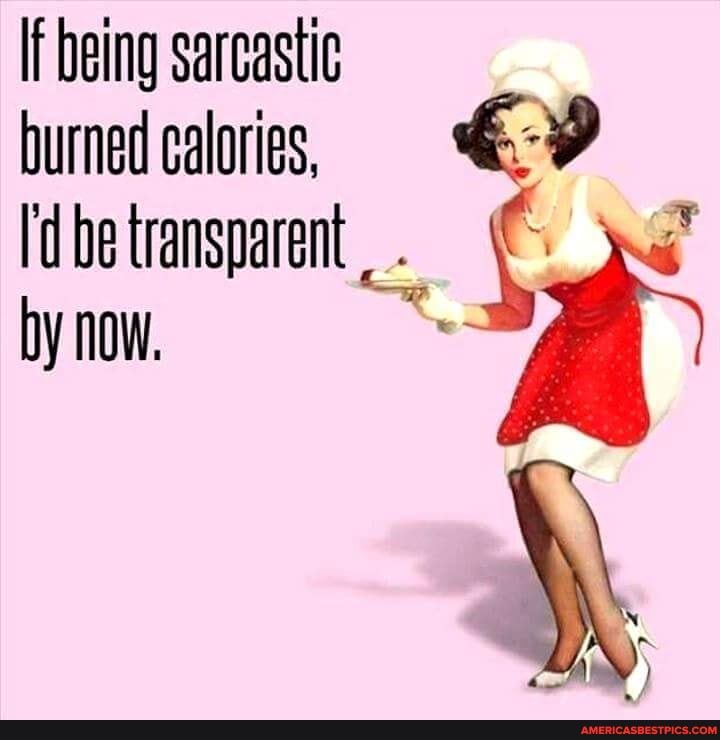 If being sarcastic burned calories, be transparent.
by now.