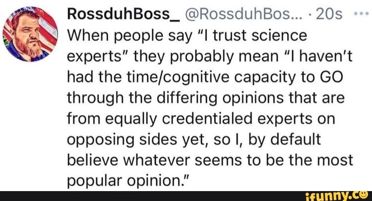 RossduhBoss_ @RossduhBos...
When people say "I trust science
experts" they probably mean "I haven't had the capacity to GO through the differing opinions that are from equally credentialed experts on opposing sides yet, so I, by default believe whatever seems to be the most popular opinion."