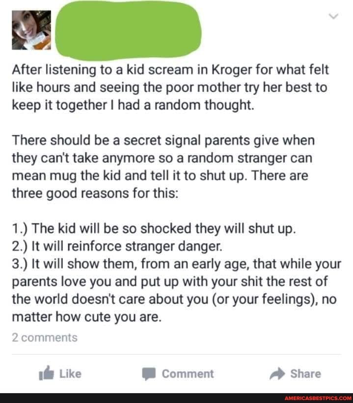 After listening to a kid scream in Kroger for what felt like hours and seeing the poor mother try her best to keep it together I had a random thought.
There should be a secret signal parents give when they can't take anymore so a random stranger can mean mug the kid and tell it to shut up. There are three good reasons for this:
1.) The kid will be so shocked they will shut up.
2.) It will reinforce stranger danger.
3.) It will show them, from an early age, that while your parents love you and put up with your shit the rest of the world doesn't care about you (or your feelings), no matter how cute you are.
2 comments
Like Comment Share