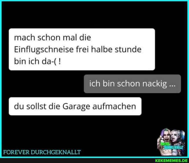 mach schon mal die
Einflugschneise frei halbe stunde bin ich da-(!
ich bin schon nackig
du sollst die Garage aufmachen I