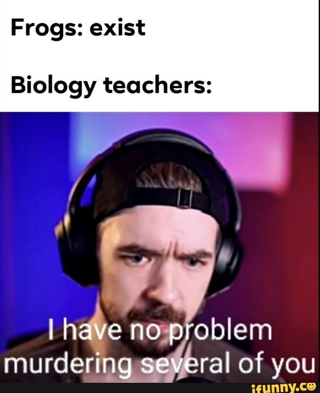 Frogs: exist
Biology teachers:
i have no problem murdering several of you