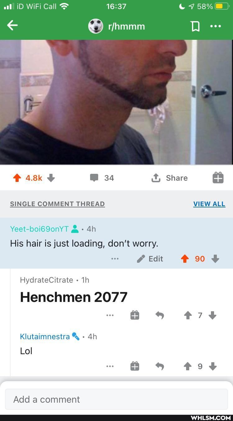 al iD WiFi Call & 7 58%
4.8% 34 it, Share
SINGLE COMMENT THREAD VIEW ALL
Yeet-boi69onYT & -
His hair is just loading, don't worry.
Edit
HydrateCitrate
Henchmen 2077
Klutaimnestra
Lol
Add a comment