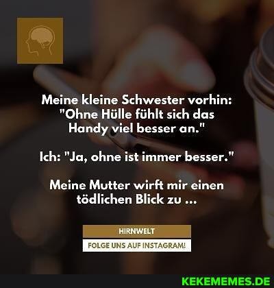 Meine kleine Schwester vorhin:
"Ohne Hülle fühlt sich das
Handy viel besser an."
Ich: "Ja, ohne ist immer besser."
Meine Mutter wirft mir einen tödlichen Blick zu
FOLGE UNS AUF INSTAGRAM!