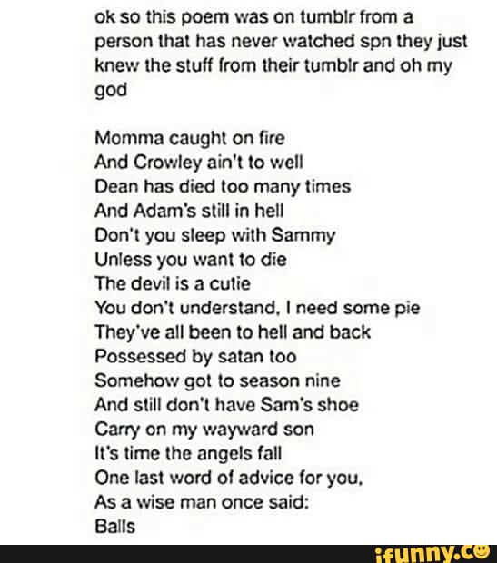 ok so this poem was on tumblr from a
person [hal has never walched spn mey just
knew lhe slufl from lheir lumblr and oh my
god
Momma caughl on fire
And Crowley ain't (a well
Dean has died loo many limes
And Adam's still in hell
Don‘t you sleep wilh Sammy
Unless you wan! to die
The devil is a cutie
You don't understand. I need some pie
They've all been to hell and back
Possessed by salar- loo
Somehow gol (o season nine
And still don'l have Sam's shoe
Carry on my wayward son
It's name (he angels fall
One Iasl word ol advice (or you.
As a wise man once said:
Balls