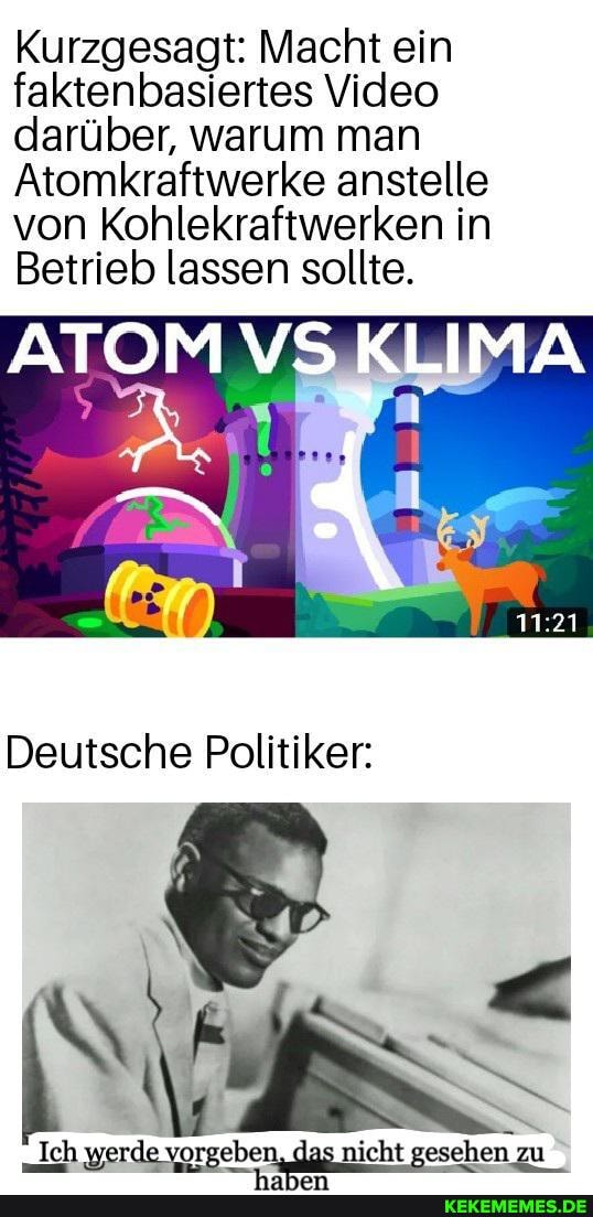 Kurzgesagt: Macht ein faktenbasiertes Video darüber, warum man
Atomkraftwerke anstelle von Kohlekraftwerken in
Betrieb lassen sollte.
ATOM VS KLIMA
Deutsche Politiker:
Ich werde vorgeben, das nicht gesehen zu